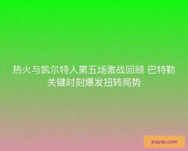 热火与凯尔特人第五场激战回顾 巴特勒关键时刻爆发扭转局势