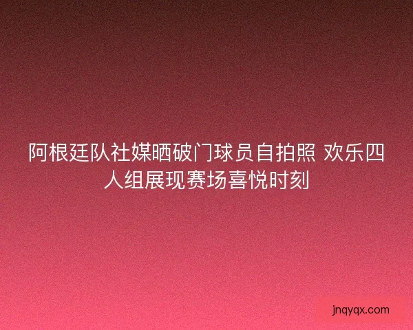 阿根廷队社媒晒破门球员自拍照 欢乐四人组展现赛场喜悦时刻