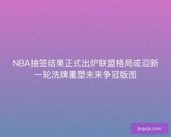NBA抽签结果正式出炉联盟格局或迎新一轮洗牌重塑未来争冠版图