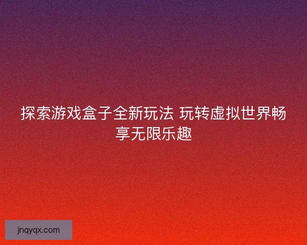 探索游戏盒子全新玩法 玩转虚拟世界畅享无限乐趣