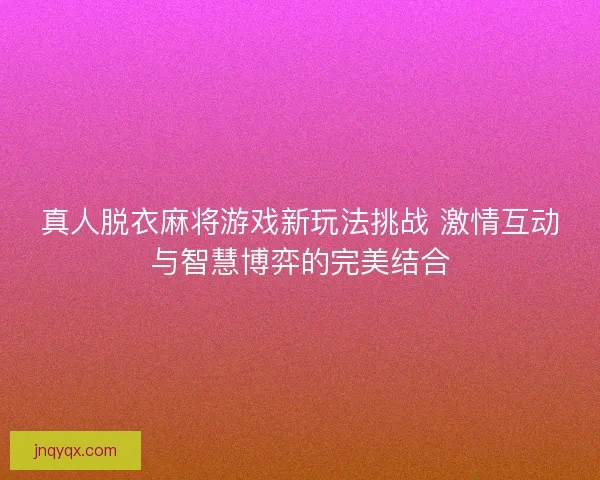 真人脱衣麻将游戏新玩法挑战 激情互动与智慧博弈的完美结合