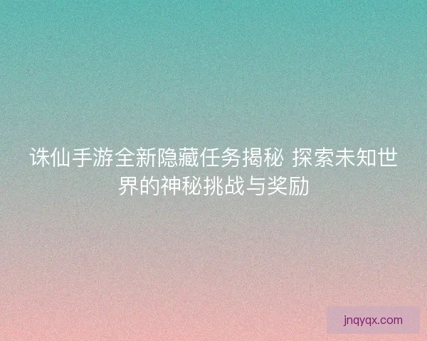 诛仙手游全新隐藏任务揭秘 探索未知世界的神秘挑战与奖励