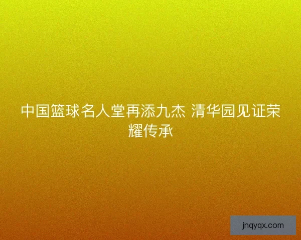 中国篮球名人堂再添九杰 清华园见证荣耀传承