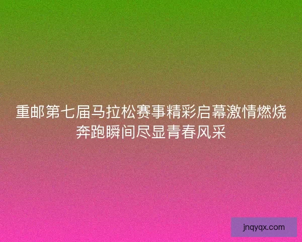 重邮第七届马拉松赛事精彩启幕激情燃烧奔跑瞬间尽显青春风采