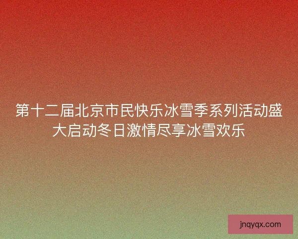 第十二届北京市民快乐冰雪季系列活动盛大启动冬日激情尽享冰雪欢乐