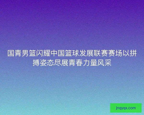 国青男篮闪耀中国篮球发展联赛赛场以拼搏姿态尽展青春力量风采