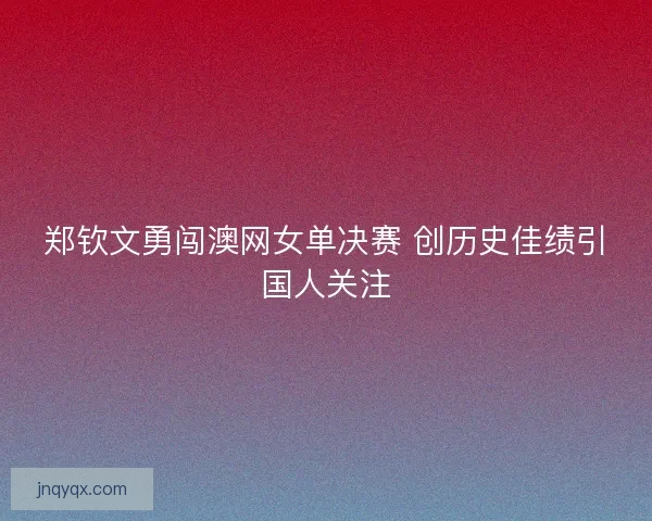 郑钦文勇闯澳网女单决赛 创历史佳绩引国人关注