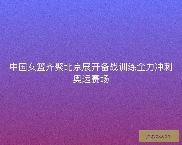 中国女篮齐聚北京展开备战训练全力冲刺奥运赛场