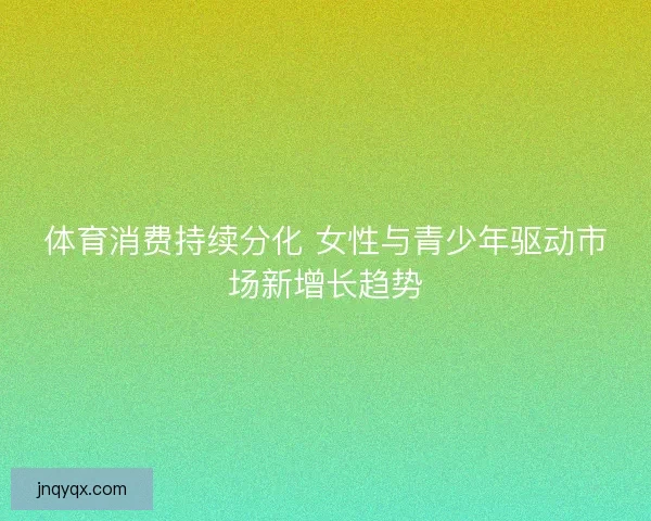 体育消费持续分化 女性与青少年驱动市场新增长趋势