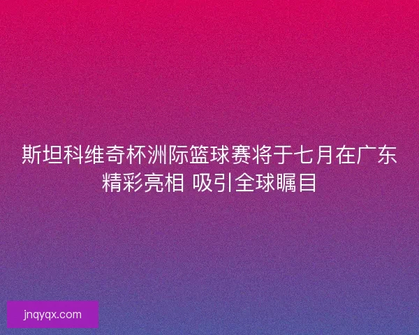 斯坦科维奇杯洲际篮球赛将于七月在广东精彩亮相 吸引全球瞩目