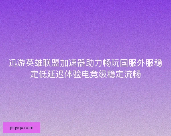 迅游英雄联盟加速器助力畅玩国服外服稳定低延迟体验电竞级稳定流畅