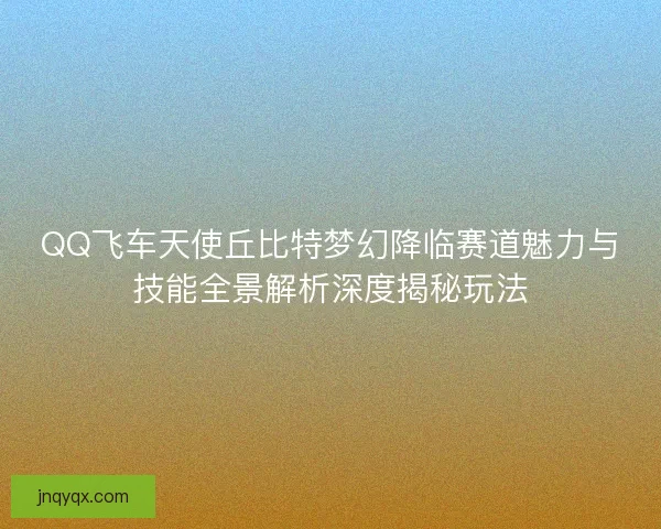 QQ飞车天使丘比特梦幻降临赛道魅力与技能全景解析深度揭秘玩法