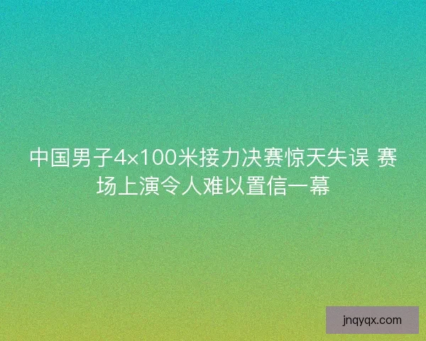 中国男子4×100米接力决赛惊天失误 赛场上演令人难以置信一幕