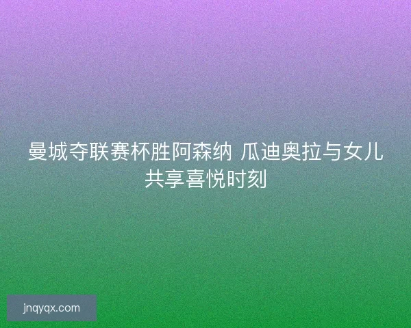 曼城夺联赛杯胜阿森纳 瓜迪奥拉与女儿共享喜悦时刻