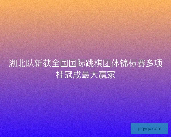 湖北队斩获全国国际跳棋团体锦标赛多项桂冠成最大赢家