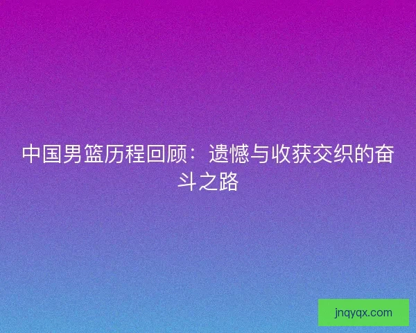 中国男篮历程回顾：遗憾与收获交织的奋斗之路