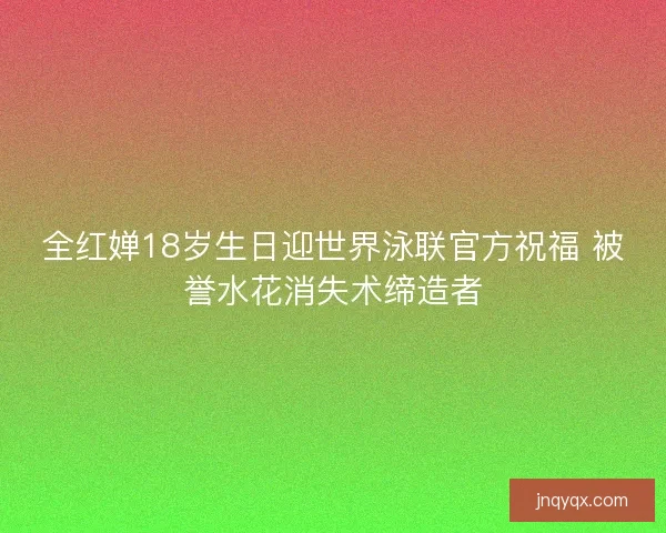 全红婵18岁生日迎世界泳联官方祝福 被誉水花消失术缔造者