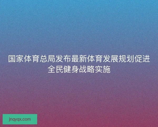 国家体育总局发布最新体育发展规划促进全民健身战略实施