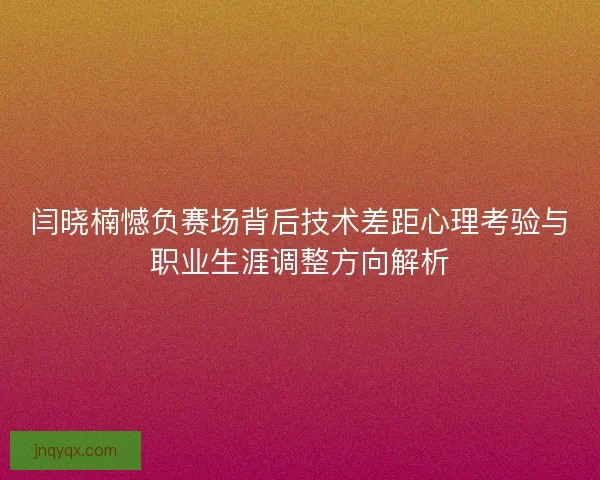 闫晓楠憾负赛场背后技术差距心理考验与职业生涯调整方向解析