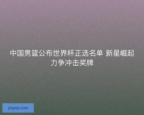中国男篮公布世界杯正选名单 新星崛起力争冲击奖牌