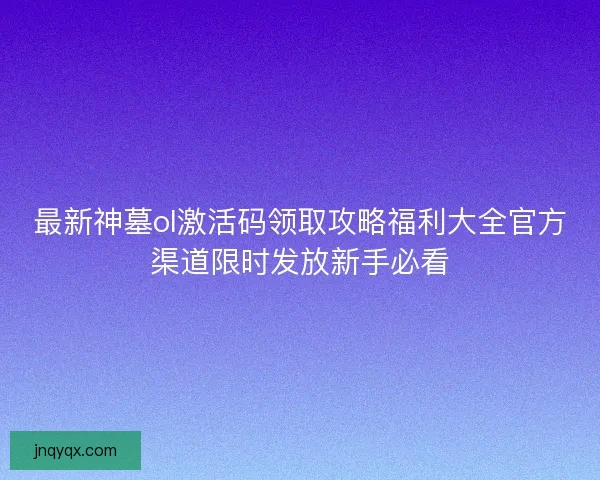 最新神墓ol激活码领取攻略福利大全官方渠道限时发放新手必看