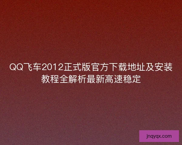 QQ飞车2012正式版官方下载地址及安装教程全解析最新高速稳定