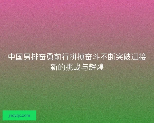 中国男排奋勇前行拼搏奋斗不断突破迎接新的挑战与辉煌