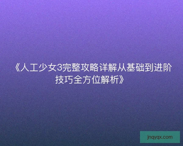 《人工少女3完整攻略详解从基础到进阶技巧全方位解析》