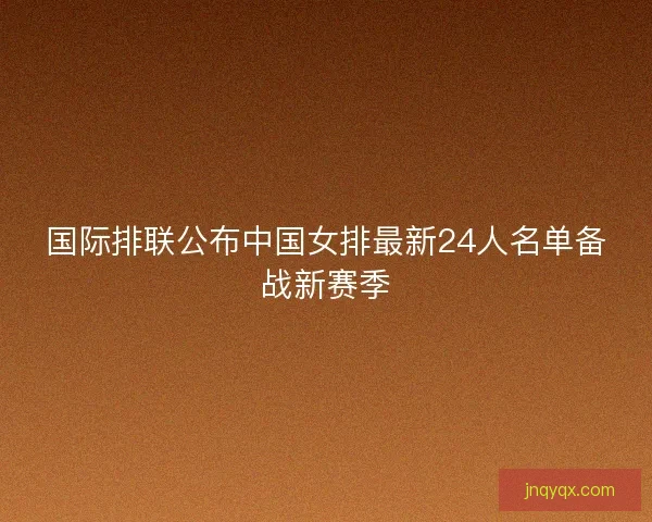 国际排联公布中国女排最新24人名单备战新赛季
